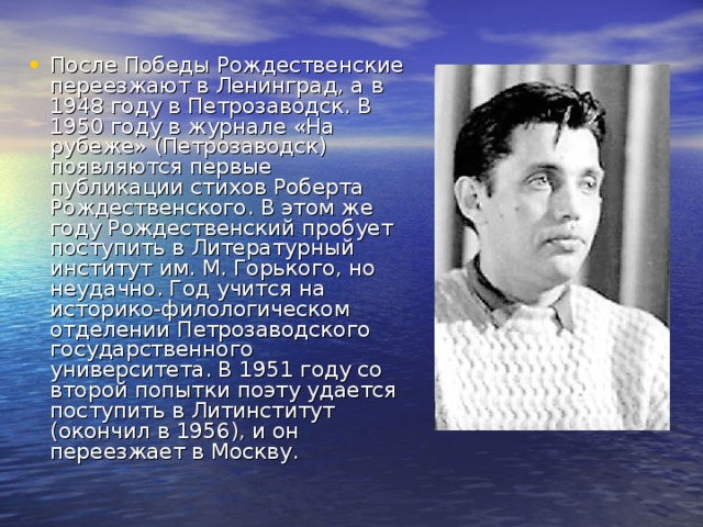 После Победы Рождественские переезжают в Ленинград, а в 1948 году в Петрозаводск. В 1950 году в журнале «На рубеже» (Петрозаводск) появляются первые публикации стихов Роберта Рождественского. В этом же году Рождественский пробует поступить в Литературный институт им. М. Горького, но неудачно. Год учится на историко-филологическом отделении Петрозаводского государственного университета. В 1951 году со второй попытки поэту удается поступить в Литинститут (окончил в 1956), и он переезжает в Москву.  