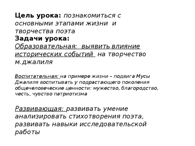 Цель урока: познакомиться с основными этапами жизни и творчества поэта Задачи урока: Образовательная: выявит ь влияние исторических событий на творчеств о м.джалиля  Воспитательная: на примере жизни – подвига Мусы Джалиля воспитывать у подрастающего поколения общечеловеческие ценности: мужество, благородство, честь, чувство патриотизма  Развивающая: развивать умение анализировать стихотворения поэта, развивать навыки исследовательской работы  