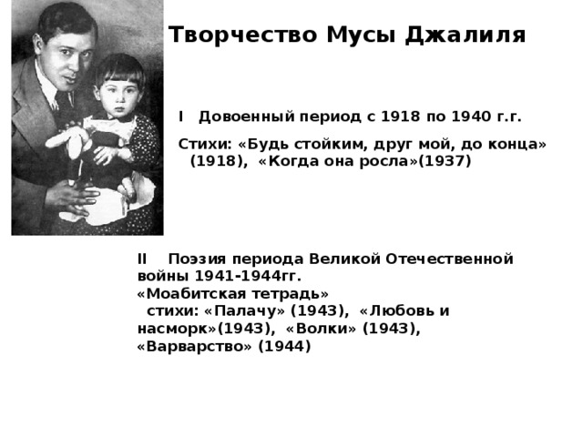 Творчество Мусы Джалиля I Довоенный период с 1918 по 1940 г.г.  Стихи: «Будь стойким, друг мой, до конца» (1918), «Когда она росла»(1937) II   Поэзия периода Великой Отечественной войны 1941-1944гг. «Моабитская тетрадь»  стихи: «Палачу» (1943), «Любовь и насморк»(1943), «Волки» (1943), «Варварство» (1944)  