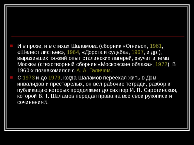 И в прозе, и в стихах Шаламова (сборник «Огниво», 1961 , «Шелест листьев», 1964 , «Дорога и судьба», 1967 , и др.), выразивших тяжкий опыт сталинских лагерей, звучит и тема Москвы (стихотворный сборник «Московские облака», 1972 ). В 1960-х познакомился с А. А. Галичем . С 1973 и до 1979 , когда Шаламов переехал жить в Дом инвалидов и престарелых, он вёл рабочие тетради, разбор и публикацию которых продолжает до сих пор И. П. Сиротинская, которой В. Т. Шаламов передал права на все свои рукописи и сочинения [5] .  