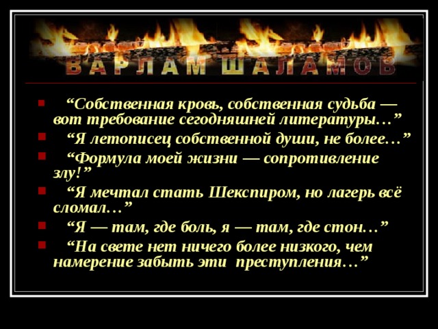  “ Собственная кровь, собственная судьба — вот требование сегодняшней литературы…” “ Я летописец собственной души, не более…” “ Формула моей жизни — сопротивление злу!” “ Я мечтал стать Шекспиром, но лагерь всё сломал…” “ Я — там, где боль, я — там, где стон…” “ На свете нет ничего более низкого, чем намерение забыть эти преступления…” 