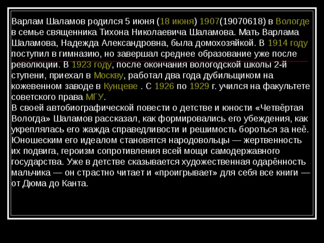 Варлам Шаламов родился 5 июня ( 18 июня ) 1907 (19070618) в Вологде в семье священника Тихона Николаевича Шаламова. Мать Варлама Шаламова, Надежда Александровна, была домохозяйкой. В 1914 году поступил в гимназию, но завершал среднее образование уже после революции. В 1923 году , после окончания вологодской школы 2-й ступени, приехал в Москву , работал два года дубильщиком на кожевенном заводе в Кунцеве . С 1926 по 1929  г. учился на факультете советского права МГУ . В своей автобиографической повести о детстве и юности «Четвёртая Вологда» Шаламов рассказал, как формировались его убеждения, как укреплялась его жажда справедливости и решимость бороться за неё. Юношеским его идеалом становятся народовольцы — жертвенность их подвига, героизм сопротивления всей мощи самодержавного государства. Уже в детстве сказывается художественная одарённость мальчика — он страстно читает и «проигрывает» для себя все книги — от Дюма до Канта. 
