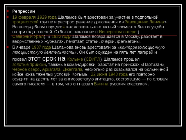 Репрессии 19 февраля  1929 года Шаламов был арестован за участие в подпольной троцкистской группе и распространение дополнения к « Завещанию Ленина ». Во внесудебном порядке [1] как «социально-опасный элемент» был осуждён на три года лагерей. Отбывал наказание в Вишерском лагере ( Северный Урал ). В 1932 году Шаламов возвращается в Москву, работает в ведомственных журналах, печатает, статьи, очерки, фельетоны. В январе 1937 года Шаламова вновь арестовали за «контрреволюционную троцкистскую деятельность» . Он был осуждён на пять лет лагерей и провёл этот срок на Колыме ( СВИТЛ ). Шаламов прошёл золотые прииски , таёжные командировки, работал на приисках «Партизан», Чёрное озеро , Аркагала , Джелгала , несколько раз оказывался на больничной койке из-за тяжёлых условий Колымы. 22 июня  1943 года его повторно осудили на десять лет за антисоветскую агитацию, состоявшую — по словам самого писателя — в том, что он назвал Бунина русским классиком.  