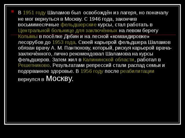 В 1951 году Шаламов был  освобождён из лагеря, но поначалу не мог вернуться в Москву. С 1946 года, закончив восьмимесячные фельдшерские курсы, стал работать в Центральной больнице для заключённых на левом берегу Колымы в посёлке Дебин и на лесной «командировке» лесорубов до 1953 года . Своей карьерой фельдшера Шаламов обязан врачу А. М. Пантюхову, который, рискуя карьерой врача-заключённого, лично рекомендовал Шаламова на курсы фельдшеров. Затем жил в Калининской области , работал в Решетниково . Результатами репрессий стали распад семьи и подорванное здоровье. В 1956 году после реабилитации вернулся в Москву.  