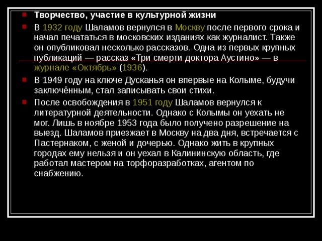 Творчество, участие в культурной жизни В 1932 году Шаламов вернулся в Москву после первого срока и начал печататься в московских изданиях как журналист. Также он опубликовал несколько рассказов. Одна из первых крупных публикаций — рассказ «Три смерти доктора Аустино» — в журнале «Октябрь» ( 1936 ). В 1949 году на ключе Дусканья он впервые на Колыме, будучи заключённым, стал записывать свои стихи. После освобождения в 1951 году Шаламов вернулся к литературной деятельности. Однако с Колымы он уехать не мог. Лишь в ноябре 1953 года было получено разрешение на выезд. Шаламов приезжает в Москву на два дня, встречается с Пастернаком, с женой и дочерью. Однако жить в крупных городах ему нельзя и он уехал в Калининскую область, где работал мастером на торфоразработках, агентом по снабжению.  