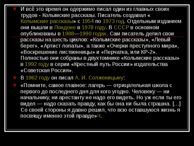 И всё это время он одержимо писал один из главных своих трудов - Колымские рассказы. Писатель создавал « Колымские рассказы » с 1954 по 1973 год . Отдельным изданием они вышли в Лондоне в 1978 году . В СССР в основном опубликованы в 1988 — 1990 годах . Сам писатель делил свои рассказы на шесть циклов: «Колымские рассказы», «Левый берег», «Артист лопаты», а также «Очерки преступного мира», «Воскрешение лиственницы» и «Перчатка, или КР-2». Полностью они собраны в двухтомнике «Колымские рассказы» в 1992 году в серии «Крестный путь России» издательства «Советская Россия». В 1962 году он писал А. И. Солженицыну : «Помните, самое главное: лагерь — отрицательная школа с первого до последнего дня для кого угодно. Человеку — ни начальнику, ни арестанту не надо его видеть. Но уж если ты его видел — надо сказать правду, как бы она ни была страшна. […] Со своей стороны я давно решил, что всю оставшуюся жизнь я посвящу именно этой правде» [3] .  