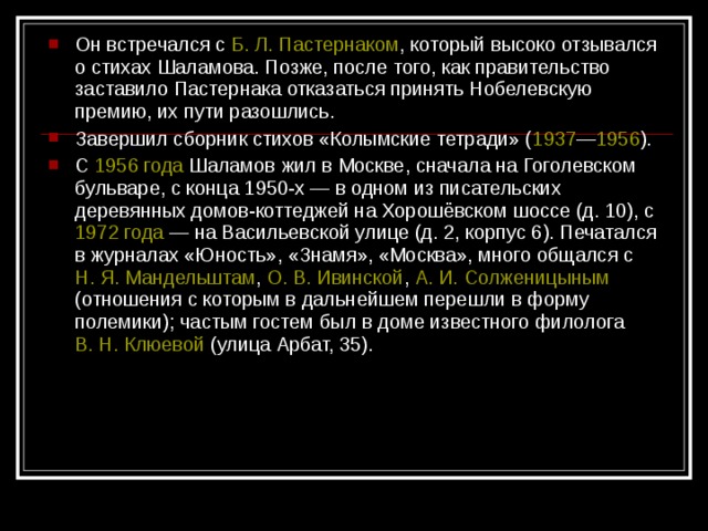 Он встречался с Б. Л. Пастернаком , который высоко отзывался о стихах Шаламова. Позже, после того, как правительство заставило Пастернака отказаться принять Нобелевскую премию, их пути разошлись. Завершил сборник стихов «Колымские тетради» ( 1937 — 1956 ). С 1956 года Шаламов жил в Москве, сначала на Гоголевском бульваре, с конца 1950-х — в одном из писательских деревянных домов-коттеджей на Хорошёвском шоссе (д. 10), с 1972 года  — на Васильевской улице (д. 2, корпус 6). Печатался в журналах «Юность», «Знамя», «Москва», много общался с Н. Я. Мандельштам , О. В. Ивинской , А. И. Солженицыным (отношения с которым в дальнейшем перешли в форму полемики); частым гостем был в доме известного филолога В. Н. Клюевой (улица Арбат, 35).  