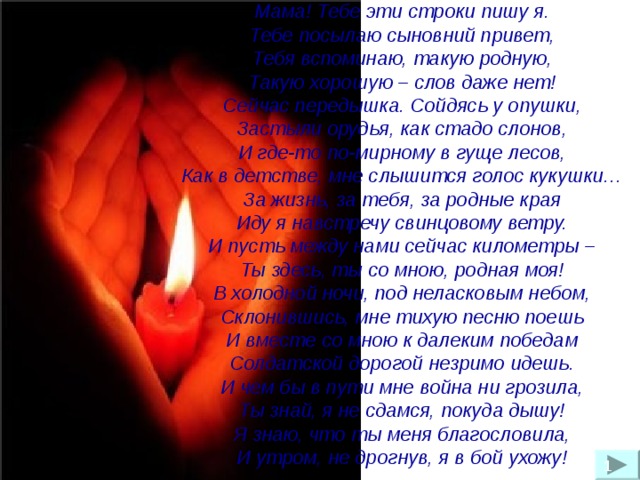 Мама! Тебе эти строки пишу я.  Тебе посылаю сыновний привет,  Тебя вспоминаю, такую родную,  Такую хорошую – слов даже нет!  Сейчас передышка. Сойдясь у опушки,  Застыли орудья, как стадо слонов,  И где-то по-мирному в гуще лесов,  Как в детстве, мне слышится голос кукушки…  За жизнь, за тебя, за родные края  Иду я навстречу свинцовому ветру.  И пусть между нами сейчас километры –  Ты здесь, ты со мною, родная моя!  В холодной ночи, под неласковым небом,  Склонившись, мне тихую песню поешь  И вместе со мною к далеким победам  Солдатской дорогой незримо идешь.  И чем бы в пути мне война ни грозила,  Ты знай, я не сдамся, покуда дышу!  Я знаю, что ты меня благословила,  И утром, не дрогнув, я в бой ухожу!    1 