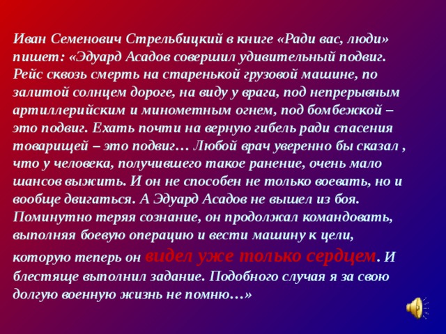 Иван Семенович Стрельбицкий в книге «Ради вас, люди» пишет: «Эдуард Асадов совершил удивительный подвиг. Рейс сквозь смерть на старенькой грузовой машине, по залитой солнцем дороге, на виду у врага, под непрерывным артиллерийским и минометным огнем, под бомбежкой – это подвиг. Ехать почти на верную гибель ради спасения товарищей – это подвиг… Любой врач уверенно бы сказал , что у человека, получившего такое ранение, очень мало шансов выжить. И он не способен не только воевать, но и вообще двигаться. А Эдуард Асадов не вышел из боя. Поминутно теряя сознание, он продолжал командовать, выполняя боевую операцию и вести машину к цели, которую теперь он видел уже только сердцем . И блестяще выполнил задание. Подобного случая я за свою долгую военную жизнь не помню…» 