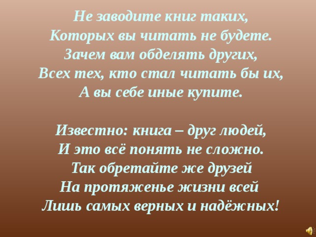 Не заводите книг таких,  Которых вы читать не будете.  Зачем вам обделять других,  Всех тех, кто стал читать бы их,  А вы себе иные купите.   Известно: книга – друг людей,  И это всё понять не сложно.  Так обретайте же друзей  На протяженье жизни всей  Лишь самых верных и надёжных! 