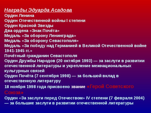  Награды Эдуарда Асадова  Орден Ленина  Орден Отечественной войны I степени  Орден Красной Звезды  Два ордена «Знак Почёта»  Медаль «За оборону Ленинграда»  Медаль «За оборону Севастополя»  Медаль «За победу над Германией в Великой Отечественной войне 1941-1945 гг.»  Почётный гражданин Севастополя  Орден Дружбы Народов (20 октября 1993) — за заслуги в развитии отечественной литературы и укрепление межнациональных культурных связей  Орден Почёта (7 сентября 1998) — за большой вклад в отечественную литературу  18 ноября 1998 года присвоено звание «Герой Советского  Союза»  Орден «За заслуги перед Отечеством» IV степени (7 февраля 2004) — за большие заслуги в развитии отечественной литературы    