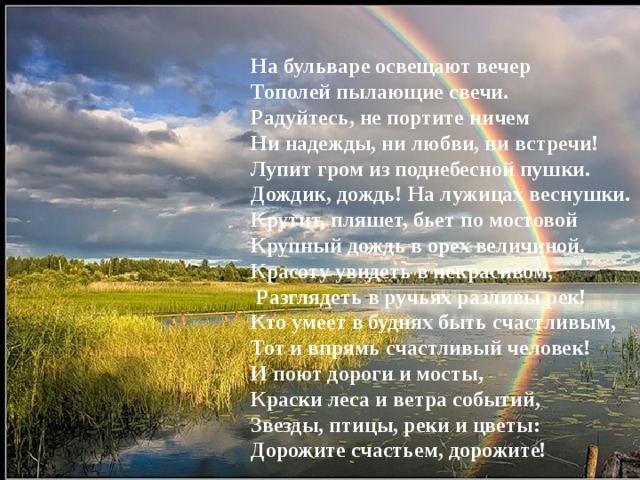 На бульваре освещают вечер  Тополей пылающие свечи.  Радуйтесь, не портите ничем  Ни надежды, ни любви, ни встречи!  Лупит гром из поднебесной пушки.  Дождик, дождь! На лужицах веснушки. Крутит, пляшет, бьет по мостовой  Крупный дождь в орех величиной.  Красоту увидеть в некрасивом,  Разглядеть в ручьях разливы рек!  Кто умеет в буднях быть счастливым,  Тот и впрямь счастливый человек!  И поют дороги и мосты,  Краски леса и ветра событий,  Звезды, птицы, реки и цветы:  Дорожите счастьем, дорожите! 