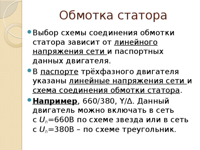 Обмотка статора Выбор схемы соединения обмотки статора зависит от линейного  напряжения сети и паспортных данных двигателя. В паспорте трёхфазного двигателя указаны линейные напряжения сети и схема соединения обмотки статора . Например , 660/380, Y/∆. Данный двигатель можно включать в сеть с  U л =660В по схеме звезда или в сеть с  U л =380В – по схеме треугольник. 