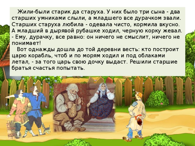 Жили-были старик да старуха. У них было три сына - два старших умниками слыли, а младшего все дурачком звали. Старших старуха любила - одевала чисто, кормила вкусно. А младший в дырявой рубашке ходил, черную корку жевал.  - Ему, дурачку, все равно: он ничего не смыслит, ничего не понимает!  Вот однажды дошла до той деревни весть: кто построит царю корабль, чтоб и по морям ходил и под облаками летал, - за того царь свою дочку выдаст. Решили старшие братья счастья попытать.