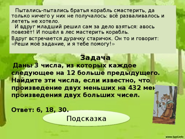 Пытались-пытались братья корабль смастерить, да только ничего у них не получалось: всё разваливалось и лететь не хотело.  И вдруг младший решил сам за дело взяться: авось повезёт! И пошёл в лес мастерить корабль. Вдруг встречается дурачку старичок. Он то и говорит: «Реши моё задание, и я тебе помогу!»    Задача  Даны 3 числа, из которых каждое следующее на 12 больше предыдущего. Найдите эти числа, если известно, что произведение двух меньших на 432 меньше произведения двух больших чисел.  Ответ: 6, 18, 30. Подсказка