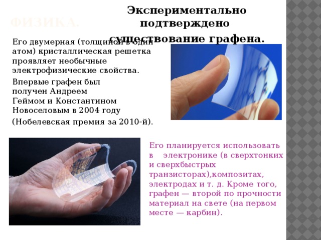 Экспериментально подтверждено существование графена. ФИЗИКА.   Его двумерная (толщиной в один атом) кристаллическая решетка проявляет необычные электрофизические свойства.  Впервые графен был получен Андреем Геймом и Константином Новоселовым в 2004 году (Нобелевская премия за 2010-й).     Его планируется использовать в электронике (в сверхтонких и сверхбыстрых транзисторах),композитах, электродах и т. д. Кроме того, графен — второй по прочности материал на свете (на первом месте — карбин). 