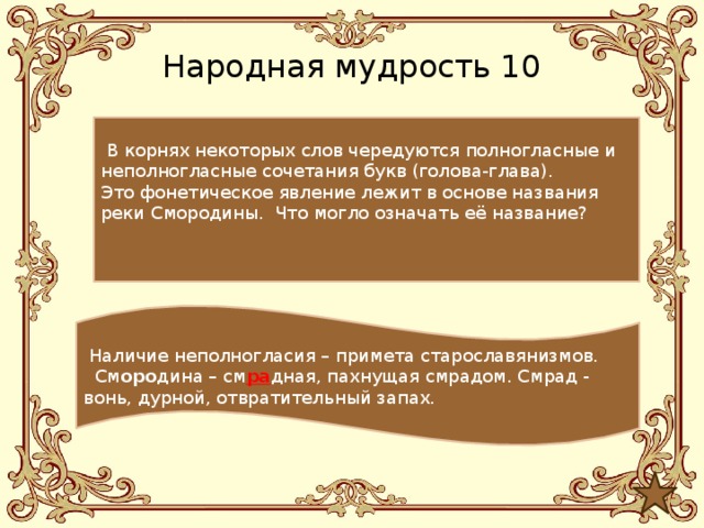 Народная мудрость 10  В корнях некоторых слов чередуются полногласные и неполногласные сочетания букв (голова-глава).  Это фонетическое явление лежит в основе названия реки Смородины. Что могло означать её название?  Наличие неполногласия – примета старославянизмов.  См оро дина – см ра дная, пахнущая смрадом. Смрад - вонь, дурной, отвратительный запах. 