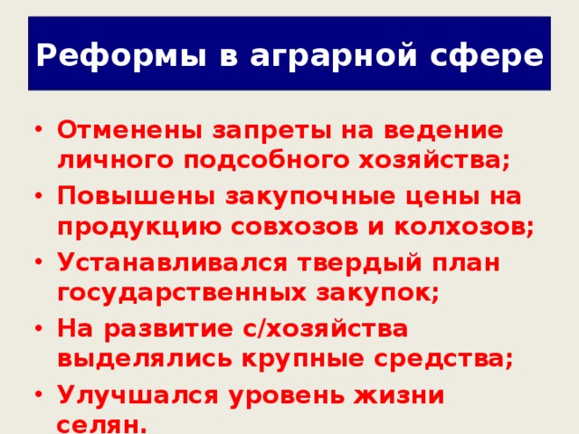 Реформы в аграрной сфере Отменены запреты на ведение личного подсобного хозяйства; Повышены закупочные цены на продукцию совхозов и колхозов; Устанавливался твердый план государственных закупок; На развитие с/хозяйства выделялись крупные средства; Улучшался уровень жизни селян.  