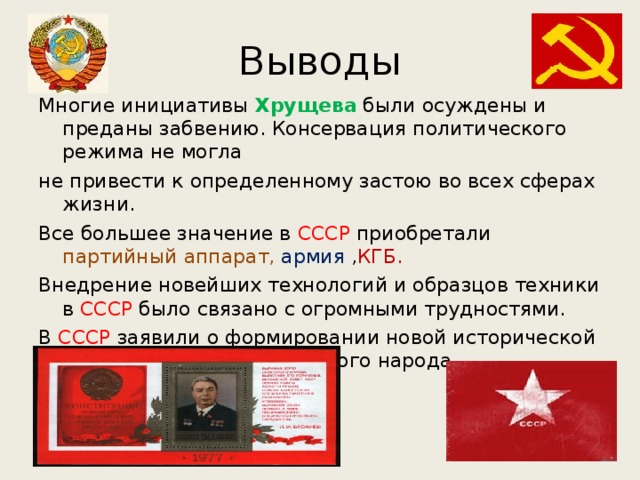 Выводы Многие инициативы Хрущева были осуждены и преданы забвению. Консервация политического режима не могла не привести к определенному застою во всех сферах жизни. Все большее значение в СССР приобретали партийный  аппарат,  армия , КГБ. Внедрение новейших технологий и образцов техники в СССР было связано с огромными трудностями. В СССР заявили о формировании новой исторической общности людей - советского народа. 