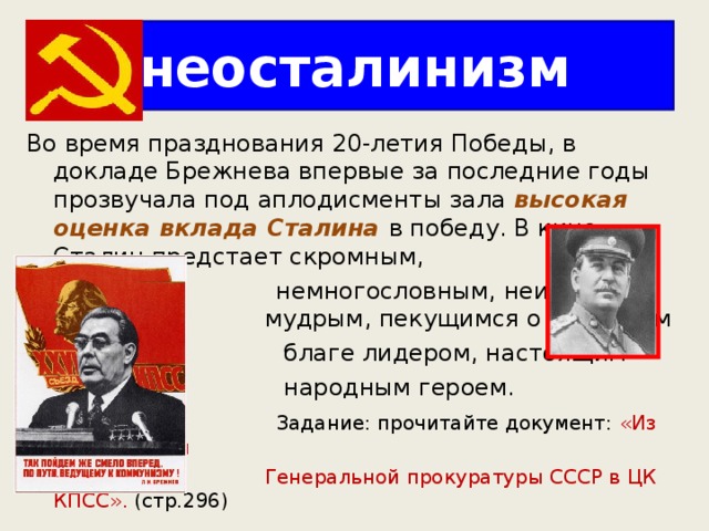 неосталинизм Во время празднования 20-летия Победы, в докладе Брежнева впервые за последние годы прозвучала под аплодисменты зала высокая оценка вклада Сталина в победу. В кино Сталин предстает скромным,  немногословным, неизменно  мудрым, пекущимся о народном  благе лидером, настоящим  народным героем.  Задание: прочитайте документ: «Из записи КГБ и  Генеральной прокуратуры СССР в ЦК КПСС». (стр.296) 