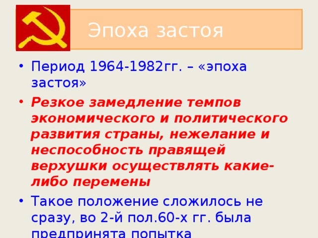 Эпоха застоя Период 1964-1982гг. – «эпоха застоя» Резкое замедление темпов экономического и политического развития страны, нежелание и неспособность правящей верхушки осуществлять какие-либо перемены Такое положение сложилось не сразу, во 2-й пол.60-х гг. была предпринята попытка экономических реформ. 
