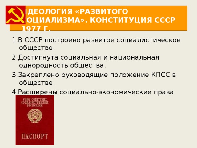 ИДЕОЛОГИЯ «РАЗВИТОГО СОЦИАЛИЗМА». КОНСТИТУЦИЯ СССР 1977 Г. 1.В СССР построено развитое социалистическое общество. 2.Достигнута социальная и национальная однородность общества. 3.Закреплено руководящие положение КПСС в обществе. 4.Расширены социально-экономические права граждан. 