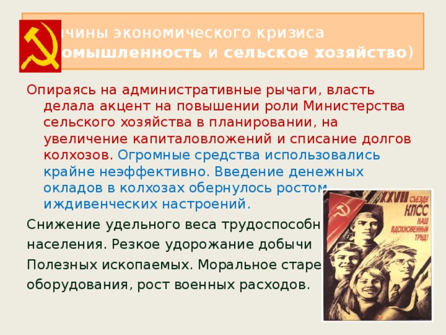 Причины экономического кризиса ( промышленность и сельское хозяйство ) Опираясь на административные рычаги, власть делала акцент на повышении роли Министерства сельского хозяйства в планировании, на увеличение капиталовложений и списание долгов колхозов. Огромные средства использовались крайне неэффективно. Введение денежных окладов в колхозах обернулось ростом иждивенческих настроений. Снижение удельного веса трудоспособного населения. Резкое удорожание добычи Полезных ископаемых. Моральное старение оборудования, рост военных расходов. 
