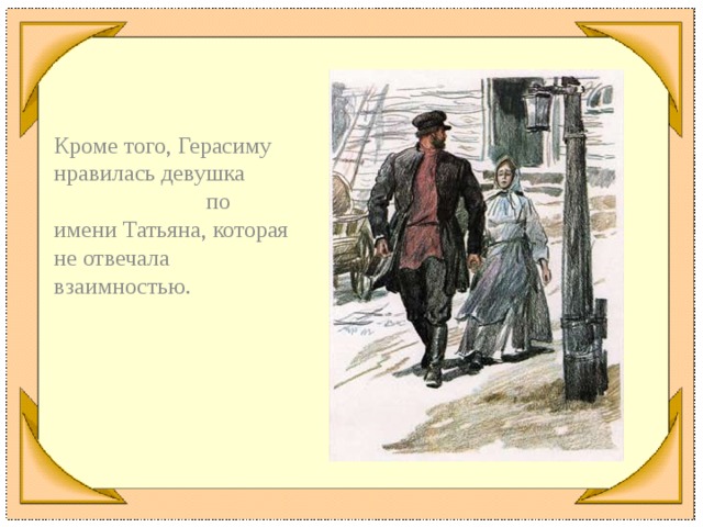 Кроме того, Герасиму нравилась девушка по имени Татьяна, которая не отвечала взаимностью.