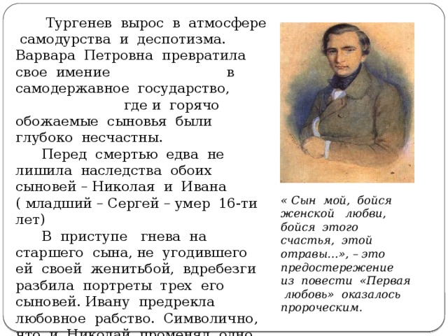 Тургенев вырос в атмосфере самодурства и деспотизма. Варвара Петровна превратила свое имение в самодержавное государство, где и горячо обожаемые сыновья были глубоко несчастны.  Перед смертью едва не лишила наследства обоих сыновей – Николая и Ивана ( младший – Сергей – умер 16-ти лет)  В приступе гнева на старшего сына, не угодившего ей своей женитьбой, вдребезги разбила портреты трех его сыновей. Ивану предрекла любовное рабство. Символично, что и Николай променял одно иго на другое – материнское на любовное.   « Сын мой, бойся женской любви, бойся этого счастья, этой отравы…», – это предостережение из повести «Первая любовь» оказалось пророческим.