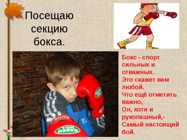 Посещаю секцию бокса. Бокс - спорт сильных и отважных.  Это скажет вам любой.  Что ещё отметить важно,  Он, хотя и рукопашный,-  Самый настоящий бой.   
