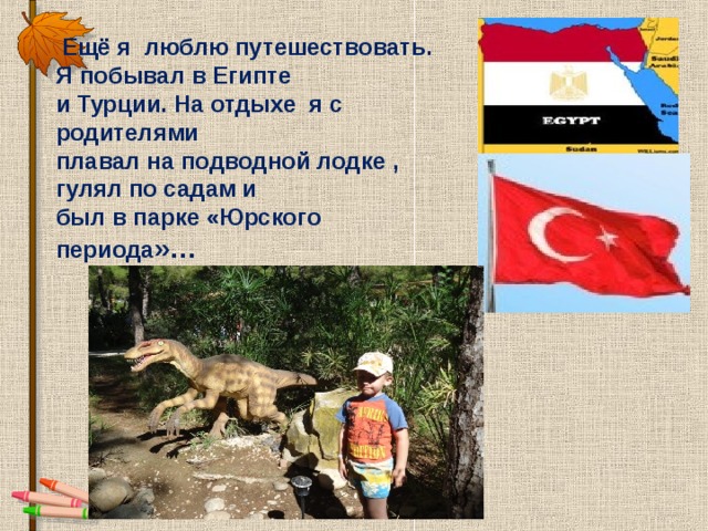  Ещё я люблю путешествовать.  Я побывал в Египте  и Турции. На отдыхе я с родителями  плавал на подводной лодке ,  гулял по садам и  был в парке «Юрского периода »… 
