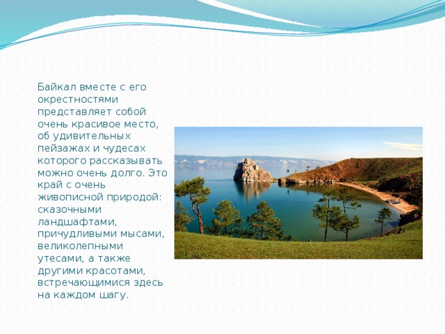 Байкал вместе с его окрестностями представляет собой очень красивое место, об удивительных пейзажах и чудесах которого рассказывать можно очень долго. Это край с очень живописной природой: сказочными ландшафтами, причудливыми мысами, великолепными утесами, а также другими красотами, встречающимися здесь на каждом шагу. 