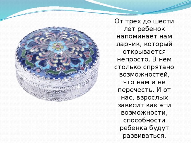 От трех до шести лет ребенок напоминает нам ларчик, который открывается непросто. В нем столько спрятано возможностей, что нам и не перечесть. И от нас, взрослых зависит как эти возможности, способности ребенка будут развиваться.   