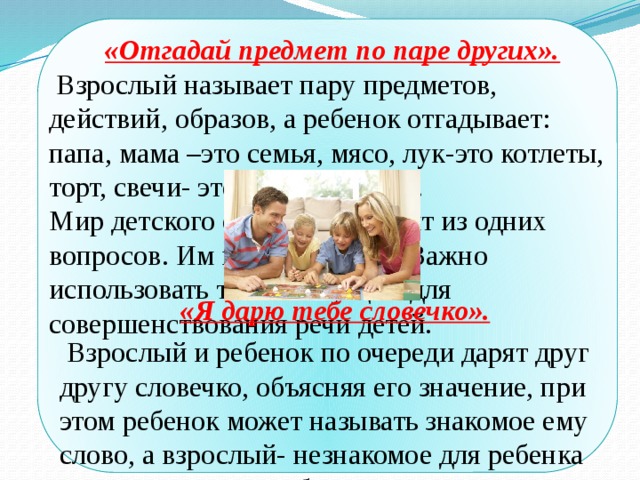 «Отгадай предмет по паре других».  Взрослый называет пару предметов, действий, образов, а ребенок отгадывает: папа, мама –это семья, мясо, лук-это котлеты, торт, свечи- это праздник и т.д. Мир детского сознания состоит из одних вопросов. Им все интересно. Важно использовать такие ситуации для совершенствования речи детей.  «Я дарю тебе словечко».  Взрослый и ребенок по очереди дарят друг другу словечко, объясняя его значение, при этом ребенок может называть знакомое ему слово, а взрослый- незнакомое для ребенка слово и не просто объясняют значение этого слова. Но и составляют с ним предложение. В ходе таких упражнений обогащается словарный запас ребенка, развивается связная речь. 