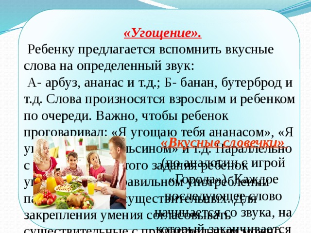 «Угощение».  Ребенку предлагается вспомнить вкусные слова на определенный звук:  А- арбуз, ананас и т.д.; Б- банан, бутерброд и т.д. Слова произносятся взрослым и ребенком по очереди. Важно, чтобы ребенок проговаривал: «Я угощаю тебя ананасом», «Я угощаю тебя апельсином» и т.д. Параллельно с выполнением этого задания ребенок упражняется в правильном употреблении падежных форм существительных. Для закрепления умения согласовывать существительные с прилагательным можно предложить ребенку добавить к своему слову – какой-либо признак: «Я угощаю тебя оранжевым апельсином» или числительное «Я угощаю тебя двумя бананами».  «Вкусные словечки» (по аналогии с игрой «Города»). Каждое последующее слово начинается со звука, на который заканчивается предыдущее слово. 