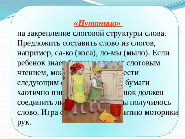  «Путаница» на закрепление слоговой структуры слова. Предложить составить слово из слогов, например, са-ко (коса), ло-мы (мыло). Если ребенок знает буквы и владеет слоговым чтением, можно эту игру провести следующим образом: на листе бумаги хаотично пишутся слоги, ребенок должен соединить линией слоги, чтобы получилось слово. Игра способствует развитию моторики рук. 
