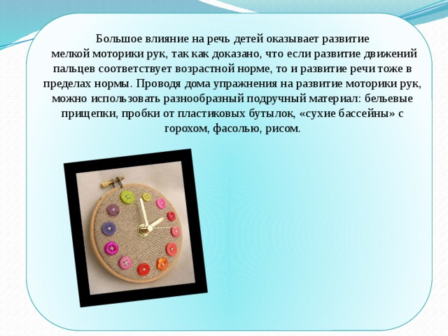 Большое влияние на речь детей оказывает развитие  мелкой моторики рук, так как доказано, что если развитие движений пальцев соответствует возрастной норме, то и развитие речи тоже в пределах нормы. Проводя дома упражнения на развитие моторики рук, можно использовать разнообразный подручный материал: бельевые прищепки, пробки от пластиковых бутылок, «сухие бассейны» с горохом, фасолью, рисом. 