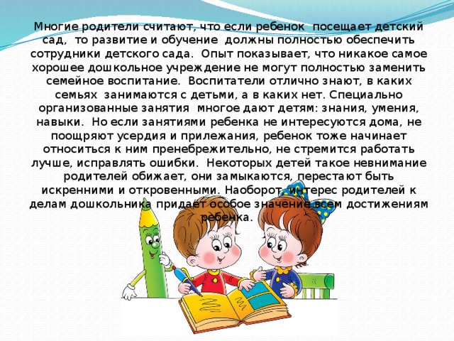 Многие родители считают, что если ребенок  посещает детский сад,  то развитие и обучение  должны полностью обеспечить сотрудники детского сада.  Опыт показывает, что никакое самое хорошее дошкольное учреждение не могут полностью заменить семейное воспитание.  Воспитатели отлично знают, в каких семьях  занимаются с детьми, а в каких нет. Специально организованные занятия  многое дают детям: знания, умения, навыки.  Но если занятиями ребенка не интересуются дома, не поощряют усердия и прилежания, ребенок тоже начинает относиться к ним пренебрежительно, не стремится работать лучше, исправлять ошибки.  Некоторых детей такое невнимание родителей обижает, они замыкаются, перестают быть искренними и откровенными. Наоборот, интерес родителей к делам дошкольника придает особое значение всем достижениям ребенка.   