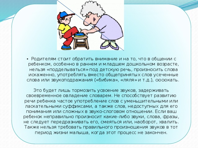 Родителям стоит обратить внимание и на то, что  в общении с ребенком, особенно в раннем и младшем дошкольном возрасте, нельзя «подделываться» под детскую речь, произносить слова искаженно, употреблять вместо общепринятых слов усеченные слова или звуко­подражания («бибика», «ляля» и т.д.), сюсюкать. Это будет лишь тормозить усвоение звуков, задерживать своевременное овладение словарем. Не способствует развитию речи ребенка частое употребление слов с уменьшительными или ласкательными суффиксами, а также слов, недоступных для его понимания или сложных в звуко-слоговом отношении. Если ваш ребенок неправильно произносит какие-либо звуки, слова, фразы, не следует передразнивать его, смеяться или, наоборот, хвалить. Также нельзя требовать правильного произношения звуков в тот период жизни малыша, когда этот процесс не закончен. 