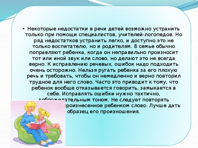 Некоторые недостатки в речи детей возможно устранить только при помощи специалистов, учителей-логопедов. Но ряд недостатков устранить легко, и доступно это не только воспитателю, но и родителям. В семье обычно поправляют ребенка, когда он неправильно произносит тот или иной звук или слово, но делают это не всегда верно. К исправлению речевых, ошибок надо подходить очень осторожно. Нельзя ругать ребенка за его плохую речь и требовать, чтобы он немедленно и верно повторил трудное для него слово. Часто это приводит к тому, что ребенок вообще отказывается говорить, замыкается в себе. Исправлять ошибки нужно тактично, доброжелательным тоном. Не следует повторять неправильно произнесенное ребенком слово. Лучше дать образец его произношения. 