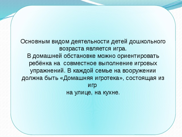 Основным видом деятельности детей дошкольного возраста является игра. В домашней обстановке можно ориентировать ребёнка на совместное выполнение игровых упражнений. В каждой семье на вооружении должна быть «Домашняя игротека», состоящая из игр на улице, на кухне. 
