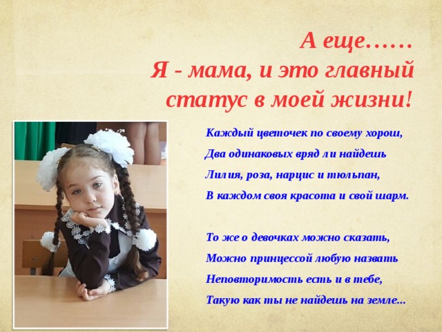 А еще…… Я - мама, и это главный статус в моей жизни! Каждый цветочек по своему хорош, Два одинаковых вряд ли найдешь Лилия, роза, нарцис и тюльпан, В каждом своя красота и свой шарм.  То же о девочках можно сказать, Можно принцессой любую назвать Неповторимость есть и в тебе, Такую как ты не найдешь на земле...  