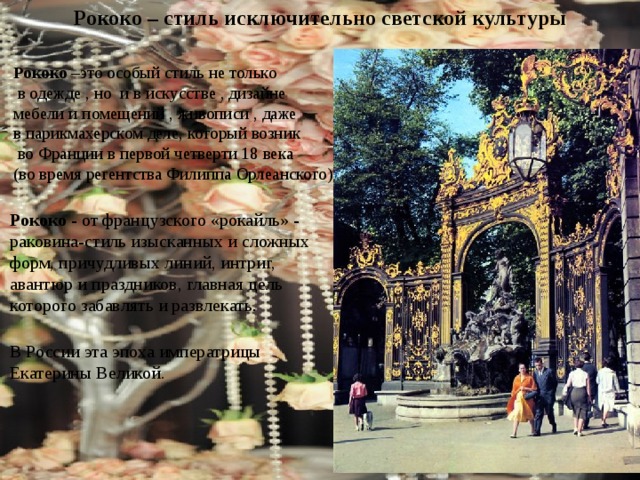 Рококо – стиль исключительно светской культуры  Рококо –это особый стиль не только  в одежде , но и в искусстве , дизайне  мебели и помещений , живописи , даже  в парикмахерском деле, который возник  во Франции в первой четверти 18 века  (во время регентства Филиппа Орлеанского) Рококо - от французского «рокайль» - раковина-стиль изысканных и сложных форм, причудливых линий, интриг, авантюр и праздников, главная цель которого забавлять и развлекать . В России эта эпоха императрицы Екатерины Великой. 