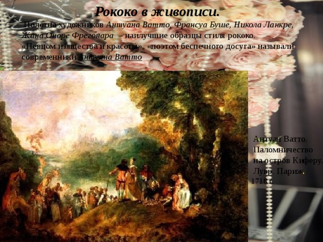 Рококо в живописи.   Полотна художников Антуана Ватто, Франсуа Буше, Никола Ланкре, Жана Оноре Фрегонара – наилучшие образцы стиля рококо. «Певцом изящества и красоты», «поэтом беспечного досуга» называли современники Антуана Ватто  Антуан Ватто.  Паломничество  на остров Киферу.  Лувр. Париж . 1718 г. 