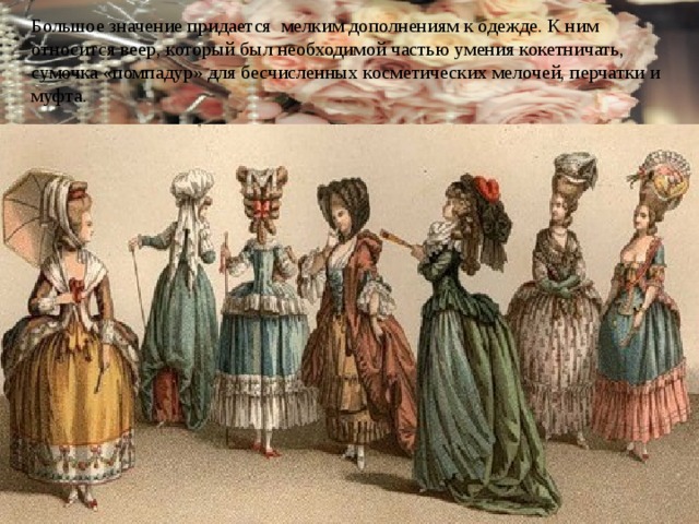 Большое значение придается мелким дополнениям к одежде. К ним относится веер, который был необходимой частью умения кокетничать, сумочка «помпадур» для бесчисленных косметических мелочей, перчатки и муфта. 