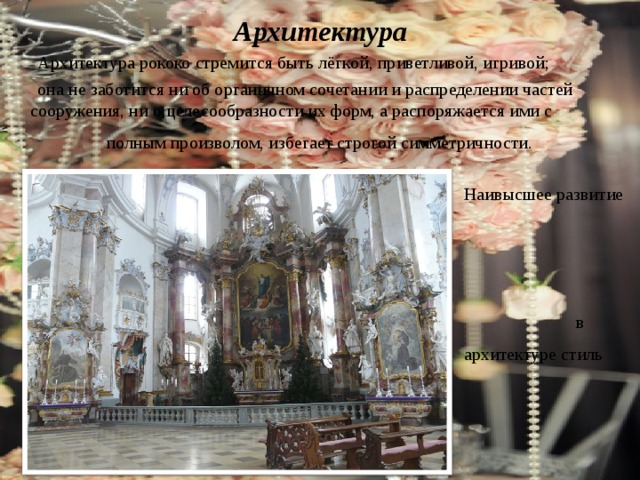Архитектура  Архитектура рококо стремится быть лёгкой, приветливой, игривой;  она не заботится ни об органичном сочетании и распределении частей сооружения, ни о целесообразности их форм, а распоряжается ими с полным произволом, избегает строгой симметричности.  Наивысшее развитие в архитектуре стиль получил в Баварии. 