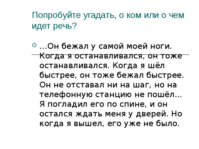 Попробуйте угадать, о ком или о чем идет речь? … Он бежал у самой моей ноги. Когда я останавливался, он тоже останавливался. Когда я шёл быстрее, он тоже бежал быстрее. Он не отставал ни на шаг, но на телефонную станцию не пошёл... Я погладил его по спине, и он остался ждать меня у дверей. Но когда я вышел, его уже не было. 