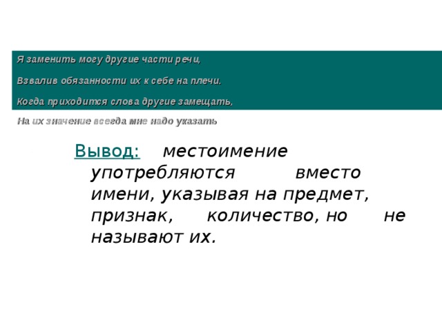 Я заменить могу другие части речи,   Взвалив обязанности их к себе на плечи.   Когда приходится слова другие замещать,  На их значение всегда мне надо указать  Вывод:   местоимение употребляются   вместо имени, указывая на предмет, признак,  количество, но  не называют их.  