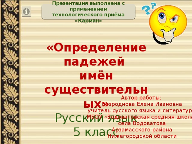 Презентация выполнена с применением технологического приёма «Карман» «Определение падежей имён существительных» Русский язык 5 класс Автор работы: Безроднова Елена Ивановна учитель русского языка и литературы МБОУ «Водоватовская средняя школа» села Водоватова Арзамасского района Нижегородской области 