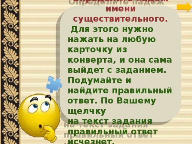 Друзья! Определите падеж имени существительного.  Для этого нужно нажать на любую карточку из конверта, и она сама выйдет с заданием. Подумайте и найдите правильный ответ. По Вашему щелчку на текст задания правильный ответ исчезнет. 